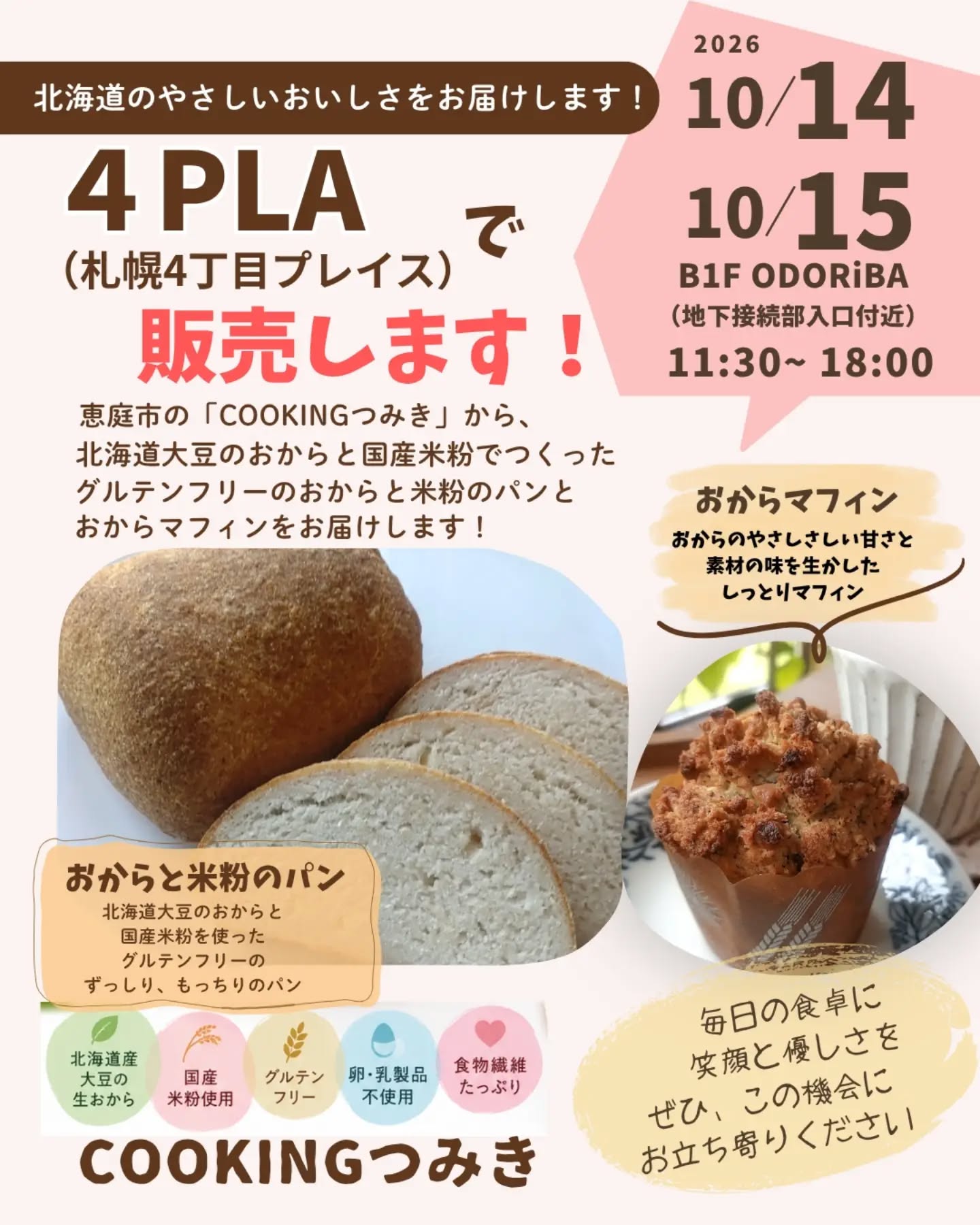 【出店のお知らせです！】10/14（水）.15（木）
札幌の 4PLA（札幌4丁目プレイス） ＠4pla_offcialで
COOKINGつみきのおからパンとおからマフィンを販売させていただくことになりました😊

北海道のやさしいおいしさを、札幌の皆さまへお届けします🌾

おからと米粉のパン
北海道産大豆のおからと国産米粉を使った、ずっしり、もっちり食感のパン。

おからマフィン
おからのやさしい甘さと素材のおいしさを楽しめる、しっとりマフィン。

どちらも、おからの魅力をもっとたくさんの方に知っていただきたいという想いから生まれた商品です。

おからって、実は栄養豊富で食物繊維もたっぷり！
特別なおやつとしてだけでなく、毎日の食卓にも取り入れていただけたらうれしいです🥰

「おからパンって、どんな味？」
「前から気になっていた！」

そんな方も、ぜひこの機会にお試しくださいね💕

📍 販売場所
4PLA（札幌4丁目プレイス）
B1F ODORiBA
地下接続部入口付近

📅 10月14日（水）・15日（木）
※14日の販売時間は会場の案内をご確認ください。
15日は 11:30〜18:00 です！

急なお知らせですが、札幌近郊の皆さまにお会いできるのを楽しみにしています😊

お近くにお越しの際は、ぜひお立ち寄りくださいね！

北海道の恵みをぎゅっと詰め込んだおからパンとおからマフィンで、毎日の食卓に笑顔をお届けできますように💛

#COOKINGつみき
#おからパン
#グルテンフリー
#米粉パン
#4PLA